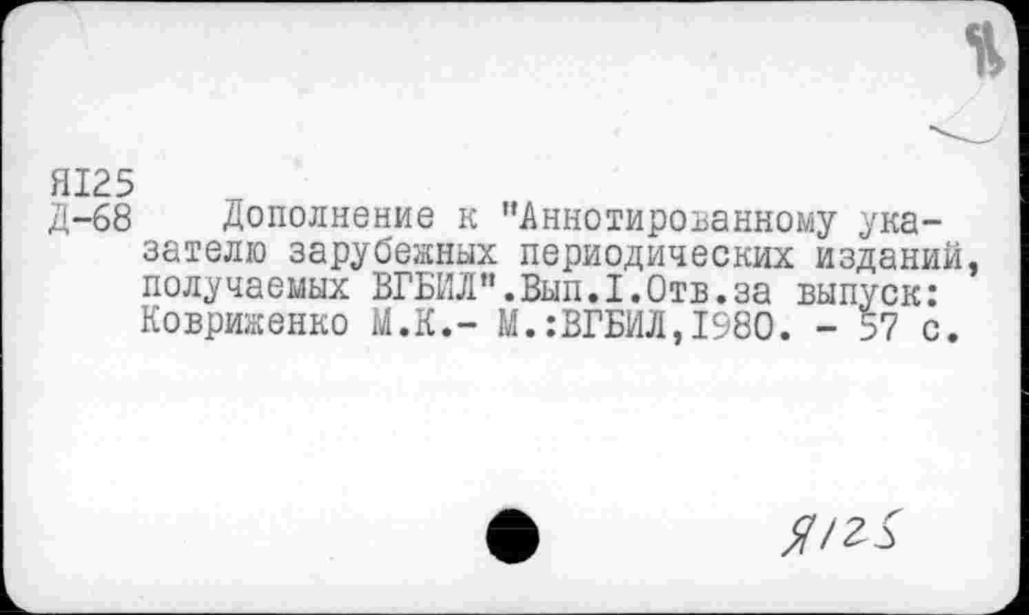 ﻿%
Я125
Д-68 Дополнение к "Аннотированному указателю зарубежных периодических изданий, получаемых ВГБИЛ".Вып.1.0тв.за выпуск: Ковриженко М.К.- М.:ВГБИЛ,1980. - 57 с.
//г X